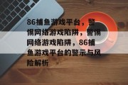 86捕鱼游戏平台，警惕网络游戏陷阱，警惕网络游戏陷阱，86捕鱼游戏平台的警示与风险解析