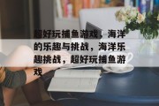 超好玩捕鱼游戏,海洋的乐趣与挑战,海洋乐趣挑战,超好玩捕鱼游戏 超好玩捕鱼游戏,海洋的乐趣与挑战,海洋乐趣挑战,超好玩捕鱼游戏