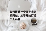 如何搭建一个属于自己的网站,从零开始打造个人品牌 如何搭建一个属于自己的网站,从零开始打造个人品牌