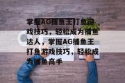 掌握AG捕鱼王打鱼游戏技巧,轻松成为捕鱼达人,掌握AG捕鱼王打鱼游戏技巧,轻松成为捕鱼高手 掌握AG捕鱼王打鱼游戏技巧,轻松成为捕鱼达人,掌握AG捕鱼王打鱼游戏技巧,轻松成为捕鱼高手