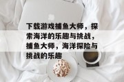 下载游戏捕鱼大师,探索海洋的乐趣与挑战,捕鱼大师,海洋探险与挑战的乐趣 下载游戏捕鱼大师,探索海洋的乐趣与挑战,捕鱼大师,海洋探险与挑战的乐趣