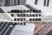 黑莓饼干挑战营通关攻略,如何抓住关键关卡,黑莓饼干,通关策略与技巧大全 黑莓饼干挑战营通关攻略,如何抓住关键关卡,黑莓饼干,通关策略与技巧大全