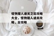 怪物猎人通关之后攻略大全,怪物猎人通关攻略,全攻略 怪物猎人通关之后攻略大全,怪物猎人通关攻略,全攻略