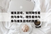 捕鱼游戏,如何理性看待与参与,理性看待与参与捕鱼游戏的策略 捕鱼游戏,如何理性看待与参与,理性看待与参与捕鱼游戏的策略