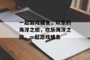 一起游戏捕鱼,欢乐的海洋之旅,欢乐海洋之旅,一起游戏捕鱼 一起游戏捕鱼,欢乐的海洋之旅,欢乐海洋之旅,一起游戏捕鱼