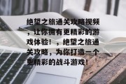 绝望之旅通关攻略视频,让你拥有更精彩的游戏体验!,绝望之旅通关攻略,为你打造一个更精彩的战斗游戏!