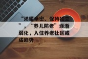 “渴望亲密、保持独立”,“养儿防老”逐渐弱化,入住养老社区或成趋势 “渴望亲密、保持独立”,“养儿防老”逐渐弱化,入住养老社区或成趋势