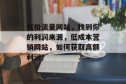 低价流量网站,找到你的利润来源,低成本营销网站,如何获取高额利润? 低价流量网站,找到你的利润来源,低成本营销网站,如何获取高额利润?