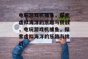 电玩游戏机捕鱼,探索虚拟海洋的乐趣与挑战,电玩游戏机捕鱼,探索虚拟海洋的乐趣与挑战 电玩游戏机捕鱼,探索虚拟海洋的乐趣与挑战,电玩游戏机捕鱼,探索虚拟海洋的乐趣与挑战