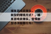 捕鱼游戏卖弹头,一种新型的赚钱方式?,捕鱼游戏卖弹头,警惕新型违法犯罪行为! 捕鱼游戏卖弹头,一种新型的赚钱方式?,捕鱼游戏卖弹头,警惕新型违法犯罪行为!