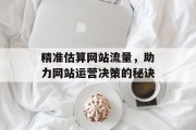 精准估算网站流量,助力网站运营决策的秘诀 精准估算网站流量,助力网站运营决策的秘诀
