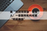 美“政府效率部”领导人:一些联邦机构将被“彻底删除” 美“政府效率部”领导人:一些联邦机构将被“彻底删除”