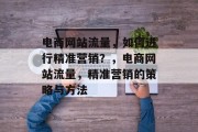 电商网站流量,如何进行精准营销?,电商网站流量,精准营销的策略与方法 电商网站流量,如何进行精准营销?,电商网站流量,精准营销的策略与方法