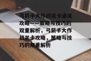 弓箭手大作战关卡通关攻略——策略与技巧的双重解析,弓箭手大作战关卡攻略,策略与技巧的双重解析 弓箭手大作战关卡通关攻略——策略与技巧的双重解析,弓箭手大作战关卡攻略,策略与技巧的双重解析