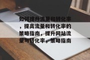 如何提升流量和转化率,提高流量和转化率的策略指南,提升网站流量与转化率,策略指南 如何提升流量和转化率,提高流量和转化率的策略指南,提升网站流量与转化率,策略指南