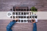 十五分钟副本通关攻略,你是否准备好了?,十五分钟副本通关攻略,玩家必备技巧分享