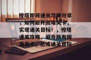 橙塔即将通关攻略分享，如何避开困难关卡，实现通关目标！，橙塔通关攻略，避开所有困难关卡，达成通关目标