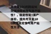 月流量10G的网站如何保持稳定性与用户粘性?,稳定性能+用户体验,提升月流量10G网站稳定性与用户粘性方法 月流量10G的网站如何保持稳定性与用户粘性?,稳定性能+用户体验,提升月流量10G网站稳定性与用户粘性方法