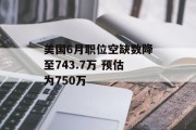 美国6月职位空缺数降至743.7万 预估为750万 美国6月职位空缺数降至743.7万 预估为750万