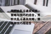 荒野大乱斗通关攻略—策略与技巧的结合,荒野大乱斗通关攻略,策略与技巧相结合 荒野大乱斗通关攻略—策略与技巧的结合,荒野大乱斗通关攻略,策略与技巧相结合