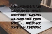 电信无线流量卡官方网站探索与攻略,电信宽带套餐揭秘,详尽攻略带你轻松获得月上网费仅需几元,电信宽带套餐解析及月上网费揭秘 电信无线流量卡官方网站探索与攻略,电信宽带套餐揭秘,详尽攻略带你轻松获得月上网费仅需几元,电信宽带套餐解析及月上网费揭秘