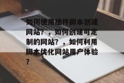 如何使用插件脚本创建网站？，如何创建可定制的网站？，如何利用脚本优化网站用户体验？