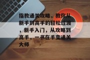 指教通关攻略,教你从新手到高手的轻松过渡,新手入门,从攻略到高手,一书在手变通关大师 指教通关攻略,教你从新手到高手的轻松过渡,新手入门,从攻略到高手,一书在手变通关大师