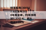 特发服务(300917.SZ)发布2024年度业绩,归母净利润1.22亿元,同比增长1.24% 特发服务(300917.SZ)发布2024年度业绩,归母净利润1.22亿元,同比增长1.24%