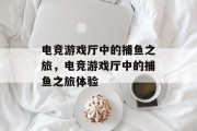 电竞游戏厅中的捕鱼之旅，电竞游戏厅中的捕鱼之旅体验