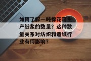 如何了解一吨棉花可生产纸浆的数量?这种数量关系对纺织和造纸行业有何影响? 如何了解一吨棉花可生产纸浆的数量?这种数量关系对纺织和造纸行业有何影响?