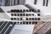 新的捕鱼游戏规则,引领海洋娱乐新时代,新规则引领,海洋娱乐新时代之全新捕鱼游戏 新的捕鱼游戏规则,引领海洋娱乐新时代,新规则引领,海洋娱乐新时代之全新捕鱼游戏