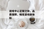 游戏中心正版之旅,品质保障,畅享游戏新体验 游戏中心正版之旅,品质保障,畅享游戏新体验