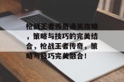 枪战王者传奇通关攻略,策略与技巧的完美结合,枪战王者传奇,策略与技巧完美融合! 枪战王者传奇通关攻略,策略与技巧的完美结合,枪战王者传奇,策略与技巧完美融合!