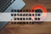 深海捕鱼大师小游戏，探索与挑战的海洋之旅，深海捕鱼大师，探索与挑战的海洋之旅