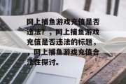 网上捕鱼游戏充值是否违法?,网上捕鱼游戏充值是否违法的标题,,网上捕鱼游戏充值合法性探讨。 网上捕鱼游戏充值是否违法?,网上捕鱼游戏充值是否违法的标题,,网上捕鱼游戏充值合法性探讨。
