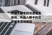 外国人眼中的另类捕鱼游戏,外国人眼中的另类捕鱼游戏体验 外国人眼中的另类捕鱼游戏,外国人眼中的另类捕鱼游戏体验