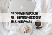 SEO网站标题优化策略,如何提升搜索引擎排名与用户体验 SEO网站标题优化策略,如何提升搜索引擎排名与用户体验