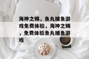 海神之赐,鱼丸捕鱼游戏免费体验,海神之赐,免费体验鱼丸捕鱼游戏 海神之赐,鱼丸捕鱼游戏免费体验,海神之赐,免费体验鱼丸捕鱼游戏