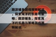 趣游捕鱼游戏视频解说，探索海洋的乐趣与策略，趣游捕鱼，探索海洋的乐趣与策略游戏视频解说