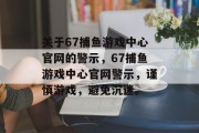 关于67捕鱼游戏中心官网的警示,67捕鱼游戏中心官网警示,谨慎游戏,避免沉迷。 关于67捕鱼游戏中心官网的警示,67捕鱼游戏中心官网警示,谨慎游戏,避免沉迷。