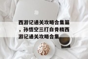 西游记通关攻略合集篇,孙悟空三打白骨精西游记通关攻略合集 西游记通关攻略合集篇,孙悟空三打白骨精西游记通关攻略合集