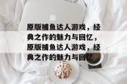 原版捕鱼达人游戏,经典之作的魅力与回忆,原版捕鱼达人游戏,经典之作的魅力与回忆 原版捕鱼达人游戏,经典之作的魅力与回忆,原版捕鱼达人游戏,经典之作的魅力与回忆