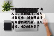 捕鱼游戏技巧规律口诀大全,掌握技巧,成为捕鱼高手,捕鱼游戏技巧规律口诀大全,轻松掌握,成为捕鱼高手 捕鱼游戏技巧规律口诀大全,掌握技巧,成为捕鱼高手,捕鱼游戏技巧规律口诀大全,轻松掌握,成为捕鱼高手