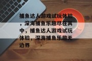 捕鱼达人游戏试玩体验,深海捕鱼乐趣尽在其中,捕鱼达人游戏试玩体验,深海捕鱼乐趣无边界 捕鱼达人游戏试玩体验,深海捕鱼乐趣尽在其中,捕鱼达人游戏试玩体验,深海捕鱼乐趣无边界