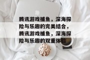 腾讯游戏捕鱼，深海探险与乐趣的完美结合，腾讯游戏捕鱼，深海探险与乐趣的双重体验