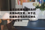 关于远航捕鱼游戏及购买弹头的文章,关于远航捕鱼游戏及购买弹头的风险警示 关于远航捕鱼游戏及购买弹头的文章,关于远航捕鱼游戏及购买弹头的风险警示