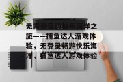 无需登录的快乐海洋之旅——捕鱼达人游戏体验,无登录畅游快乐海洋,捕鱼达人游戏体验 无需登录的快乐海洋之旅——捕鱼达人游戏体验,无登录畅游快乐海洋,捕鱼达人游戏体验
