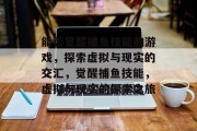 能否觉醒捕鱼技能的游戏,探索虚拟与现实的交汇,觉醒捕鱼技能,虚拟与现实的探索之旅 能否觉醒捕鱼技能的游戏,探索虚拟与现实的交汇,觉醒捕鱼技能,虚拟与现实的探索之旅
