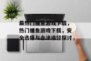 最热门捕鱼游戏下载,热门捕鱼游戏下载,安全选择与合法途径探讨 最热门捕鱼游戏下载,热门捕鱼游戏下载,安全选择与合法途径探讨