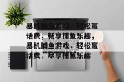 暴机捕鱼游戏,轻松赢话费,畅享捕鱼乐趣,暴机捕鱼游戏,轻松赢话费,尽享捕鱼乐趣 暴机捕鱼游戏,轻松赢话费,畅享捕鱼乐趣,暴机捕鱼游戏,轻松赢话费,尽享捕鱼乐趣